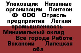 Упаковщик › Название организации ­ Пантеон-Ф, ООО › Отрасль предприятия ­ Легкая промышленность › Минимальный оклад ­ 20 000 - Все города Работа » Вакансии   . Липецкая обл.